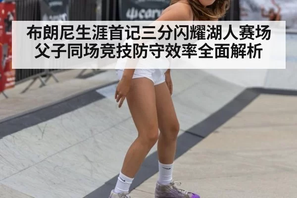 布朗尼生涯首记三分闪耀湖人赛场 父子同场竞技防守效率全面解析