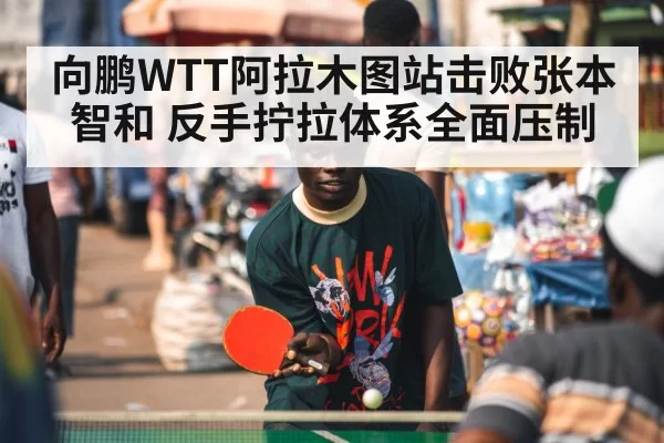 向鹏WTT阿拉木图站击败张本智和 反手拧拉体系全面压制