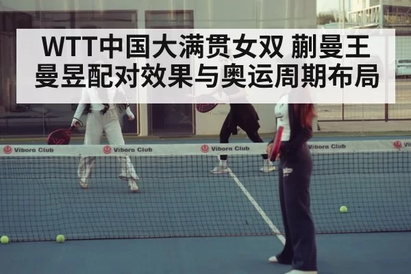 WTT中国大满贯女双 蒯曼王曼昱配对效果与奥运周期布局